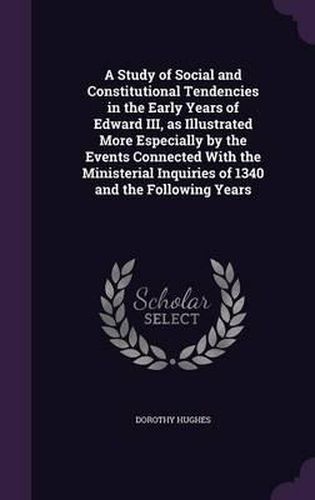 Cover image for A Study of Social and Constitutional Tendencies in the Early Years of Edward III, as Illustrated More Especially by the Events Connected with the Ministerial Inquiries of 1340 and the Following Years