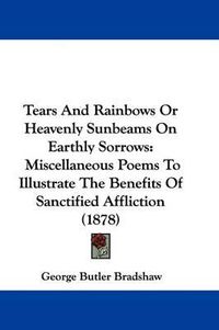 Cover image for Tears and Rainbows or Heavenly Sunbeams on Earthly Sorrows: Miscellaneous Poems to Illustrate the Benefits of Sanctified Affliction (1878)