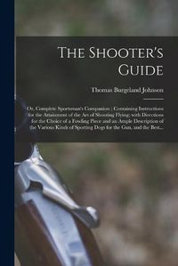 Cover image for The Shooter's Guide: or, Complete Sportsman's Companion; Containing Instructions for the Attainment of the Art of Shooting Flying; With Directions for the Choice of a Fowling Piece and an Ample Description of the Various Kinds of Sporting Dogs For...