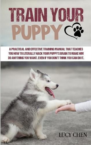 Train your Puppy: A Practical and Effective Training Manual that Teaches You How To Literally Hack Your Puppy's Brain to Make Him Do Anything You Want. Even If You Don't Think You Can Do It.