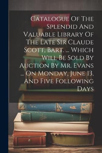 Cover image for Catalogue Of The Splendid And Valuable Library Of The Late Sir Claude Scott, Bart. ... Which Will Be Sold By Auction By Mr. Evans ... On Monday, June 13, And Five Following Days