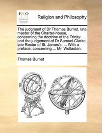 Cover image for The Judgment of Dr Thomas Burnet, Late Master of the Charter-House, Concerning the Doctrine of the Trinity: And the Judgement of Dr Samuel Clarke, Late Rector of St. James's, ... with a Preface, Concerning ... Mr. Wollaston.