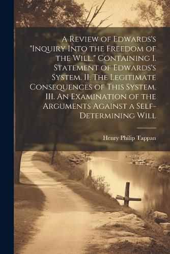 A Review of Edwards's "Inquiry Into the Freedom of the Will." [microform] Containing I. Statement of Edwards's System. II. The Legitimate Consequences of This System. III. An Examination of the Arguments Against a Self-determining Will