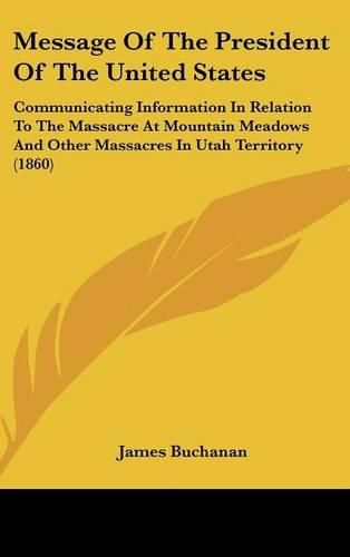 Cover image for Message of the President of the United States: Communicating Information in Relation to the Massacre at Mountain Meadows and Other Massacres in Utah Territory (1860)