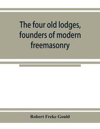 Cover image for The four old lodges, founders of modern freemasonry, and their descendants. A record of the progress of the craft in England and of the career of every regular lodge down to the union of 1813. With an authentic compilation of descriptive lists for histori