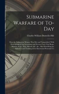 Cover image for Submarine Warfare of To-day; how the Submarine Menace was met and Vanquished, With Descriptions of the Inventions and Devices Used, Fast Boats, Mystery Ships, Nets, Aircraft, &c. &c., Also Describing the Selection and Training of the Enormous Personnel Us