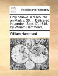 Cover image for Only Believe. a Discourse on Mark V. 36. ... Delivered in London, Sept.17, 1745. by William Hammond, ...