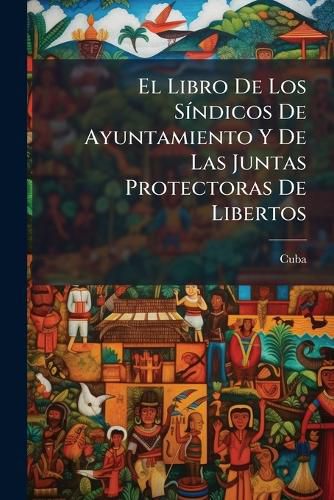 Cover image for El Libro de Los S Ndicos de Ayuntamiento y de Las Juntas Protectoras de Libertos: Recopilaci N Cronol Gica de Las Disposiciones Legales a Que Deben Sujetarse Los Actos de Unos y Otras