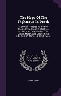 Cover image for The Hope of the Righteous in Death: A Sermon, Preached at the New Chapel, in the Parish of Stapleton, October 6, at the Interment of Dr. Joseph Mason, Who Departed This Life, Sept. 28, 1779, ... by Caleb Evans,