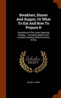 Cover image for Breakfast, Dinner and Supper, or What to Eat and How to Prepare It: Containing All the Latest Approved Recipes ... Including Hygienic and Scientific Cooking, Rules for Dinner Giving