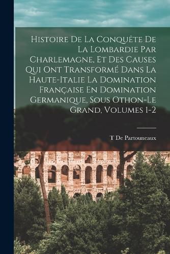 Cover image for Histoire De La Conquete De La Lombardie Par Charlemagne, Et Des Causes Qui Ont Transforme Dans La Haute-Italie La Domination Francaise En Domination Germanique, Sous Othon-Le Grand, Volumes 1-2