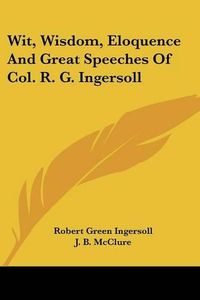 Cover image for Wit, Wisdom, Eloquence and Great Speeches of Col. R. G. Ingersoll