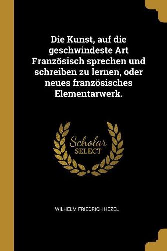 Cover image for Die Kunst, auf die geschwindeste Art Franzoesisch sprechen und schreiben zu lernen, oder neues franzoesisches Elementarwerk.