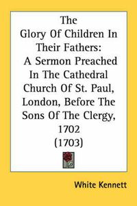 Cover image for The Glory of Children in Their Fathers: A Sermon Preached in the Cathedral Church of St. Paul, London, Before the Sons of the Clergy, 1702 (1703)