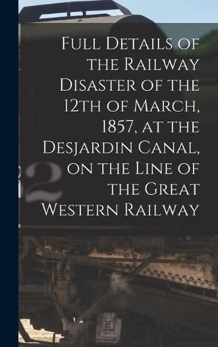 Cover image for Full Details of the Railway Disaster of the 12th of March, 1857, at the Desjardin Canal, on the Line of the Great Western Railway [microform]