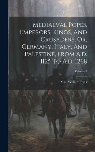 Cover image for Mediaeval Popes, Emperors, Kings, And Crusaders, Or, Germany, Italy, And Palestine, From A.d. 1125 To A.d. 1268; Volume 3