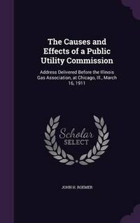 Cover image for The Causes and Effects of a Public Utility Commission: Address Delivered Before the Illinois Gas Association, at Chicago, Ill., March 16, 1911