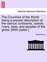 Cover image for The Countries of the World: Being a Popular Description of the Various Continents, Islands, Rivers, Seas, and Peoples of the Globe. [With Plates.]