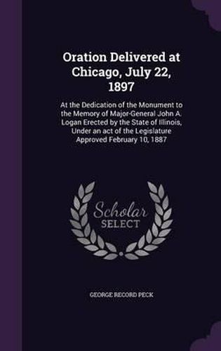 Oration Delivered at Chicago, July 22, 1897: At the Dedication of the Monument to the Memory of Major-General John A. Logan Erected by the State of Illinois, Under an Act of the Legislature Approved February 10, 1887