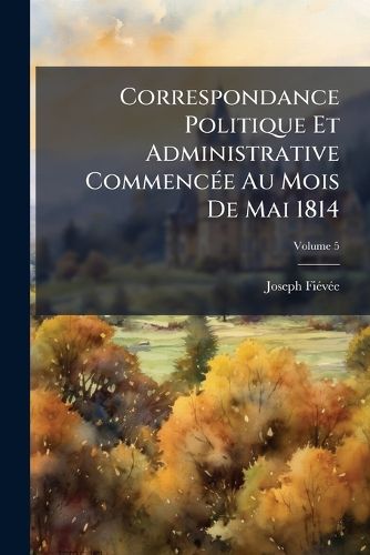 Cover image for Correspondance Politique Et Administrative Commence Au Mois de Mai 1814: Et Ddie A M. Le Comte de Blacas D'Aulps, Volume 5