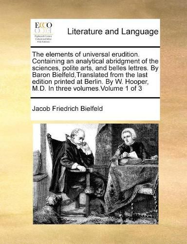 Cover image for The Elements of Universal Erudition. Containing an Analytical Abridgment of the Sciences, Polite Arts, and Belles Lettres. by Baron Bielfeld, Translated from the Last Edition Printed at Berlin. by W. Hooper, M.D. in Three Volumes.Volume 1 of 3