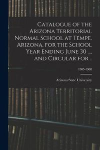 Cover image for Catalogue of the Arizona Territorial Normal School at Tempe, Arizona, for the School Year Ending June 30 ..., and Circular for ..; 1905-1908