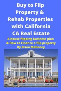 Cover image for Buy to Flip Property & Rehab Properties with California CA Real Estate: A house flipping business plan & How to Finance a flip property