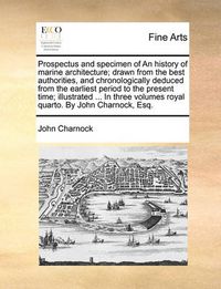 Cover image for Prospectus and Specimen of an History of Marine Architecture; Drawn from the Best Authorities, and Chronologically Deduced from the Earliest Period to the Present Time; Illustrated ... in Three Volumes Royal Quarto. by John Charnock, Esq.