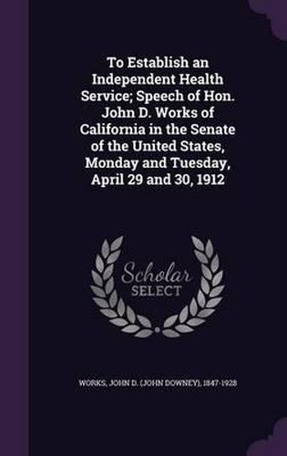 To Establish an Independent Health Service; Speech of Hon. John D. Works of California in the Senate of the United States, Monday and Tuesday, April 29 and 30, 1912