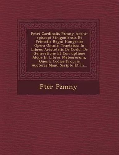 Petri Cardinalis P Zm NY Archi-Episcopi Strigoniensis Et Primatis Regni Hungariae Opera Omnia: Tractatus: In Libros Aristotelis de Coelo, de Generatione Et Corruptione Atque in Libros Meteororum, Quos E Codice Propria Auctoris Manu Scripto Et In...