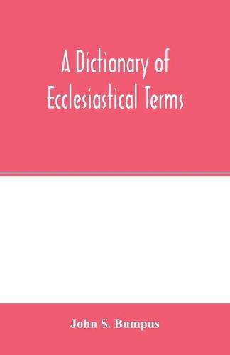 Cover image for A dictionary of ecclesiastical terms; being a history and explanation of certain terms used in architecture, ecclesiology, liturgiology, music, ritual, cathedral constitution, etc.