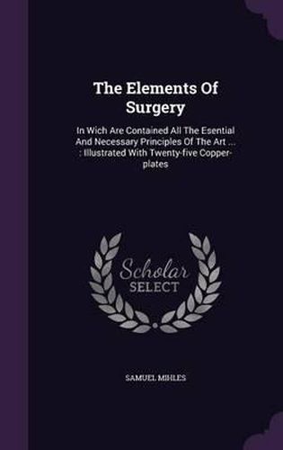 Cover image for The Elements of Surgery: In Wich Are Contained All the Esential and Necessary Principles of the Art ...: Illustrated with Twenty-Five Copper-Plates