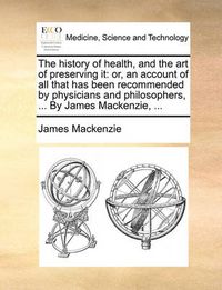 Cover image for The History of Health, and the Art of Preserving It: Or, an Account of All That Has Been Recommended by Physicians and Philosophers, ... by James MacKenzie, ...