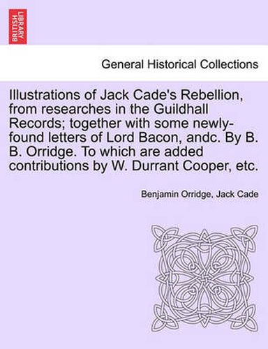 Illustrations of Jack Cade's Rebellion, from Researches in the Guildhall Records; Together with Some Newly-Found Letters of Lord Bacon, Andc. by B. B. Orridge. to Which Are Added Contributions by W. Durrant Cooper, Etc.