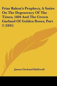 Cover image for Friar Bakon's Prophecy, a Satire on the Degeneracy of the Times, 1604 and the Crown Garland of Golden Roses, Part 2 (1845)