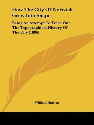 Cover image for How the City of Norwich Grew Into Shape: Being an Attempt to Trace Out the Topographical History of the City (1896)