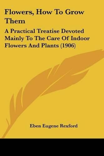 Flowers, How to Grow Them: A Practical Treatise Devoted Mainly to the Care of Indoor Flowers and Plants (1906)