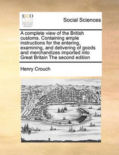 Cover image for A Complete View of the British Customs. Containing Ample Instructions for the Entering, Examining, and Delivering of Goods and Merchandizes Imported Into Great Britain the Second Edition