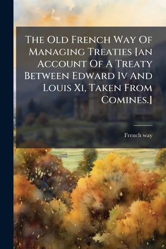 Cover image for The Old French Way Of Managing Treaties [an Account Of A Treaty Between Edward Iv And Louis Xi, Taken From Comines.]