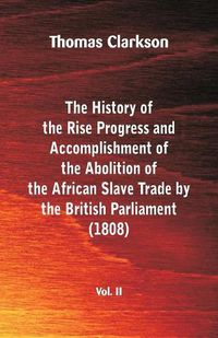 Cover image for The History of the Rise, Progress and Accomplishment of the Abolition of the African Slave Trade by the British Parliament (1808), Vol. II