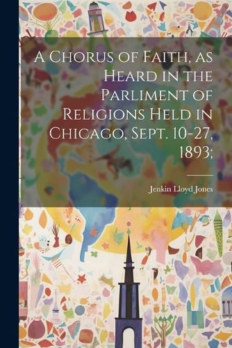 A Chorus of Faith, as Heard in the Parliment of Religions Held in Chicago, Sept. 10-27, 1893;