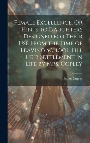 Cover image for Female Excellence, Or Hints to Daughters Designed for Their Use From the Time of Leaving School Till Their Settlement in Life by Mrs. Copley