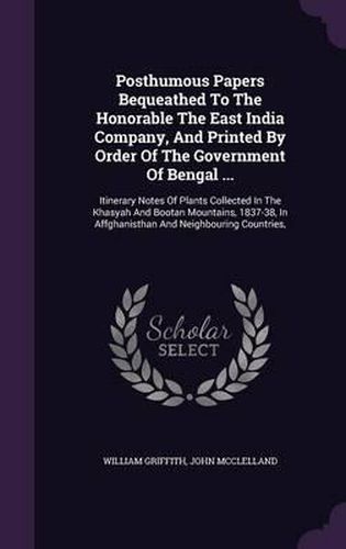 Posthumous Papers Bequeathed to the Honorable the East India Company, and Printed by Order of the Government of Bengal ...: Itinerary Notes of Plants Collected in the Khasyah and Bootan Mountains, 1837-38, in Affghanisthan and Neighbouring Countries,