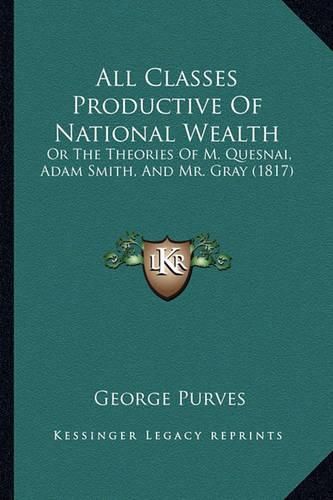 All Classes Productive of National Wealth: Or the Theories of M. Quesnai, Adam Smith, and Mr. Gray (1817)