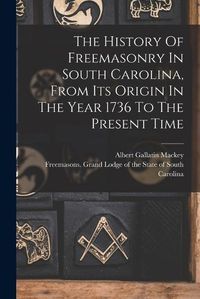 Cover image for The History Of Freemasonry In South Carolina, From Its Origin In The Year 1736 To The Present Time