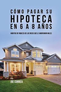 Cover image for Como pagar su hipoteca en 6 a 8 anos: Habitos de riqueza de los ricos que le ahorraran miles