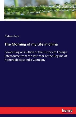 Cover image for The Morning of my Life in China: Comprising an Outline of the History of Foreign Intercourse from the last Year of the Regime of Honorable East India Company