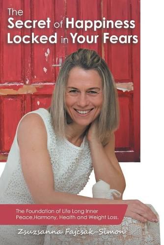 Cover image for The Secret of Happiness Locked in Your Fears: The Foundation of Life Long Inner Peace, Harmony, Health and Weight Loss.