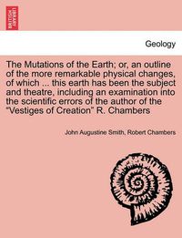 Cover image for The Mutations of the Earth; Or, an Outline of the More Remarkable Physical Changes, of Which ... This Earth Has Been the Subject and Theatre, Including an Examination Into the Scientific Errors of the Author of the Vestiges of Creation R. Chambers
