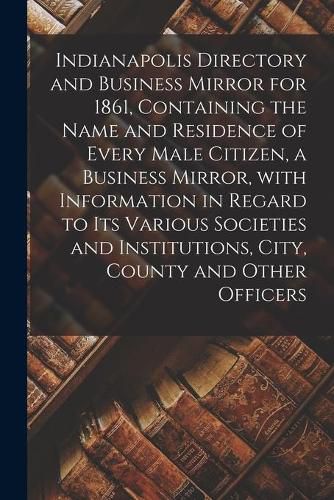 Cover image for Indianapolis Directory and Business Mirror for 1861, Containing the Name and Residence of Every Male Citizen, a Business Mirror, With Information in Regard to Its Various Societies and Institutions, City, County and Other Officers